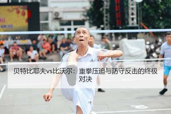 贝特比耶夫vs比沃尔：重拳压迫与防守反击的终极对决