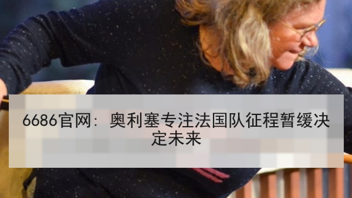 6686官网: 奥利塞专注法国队征程暂缓决定未来