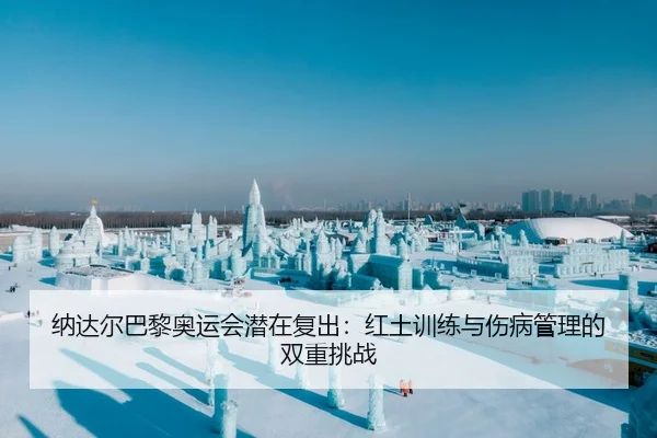 纳达尔巴黎奥运会潜在复出：红土训练与伤病管理的双重挑战