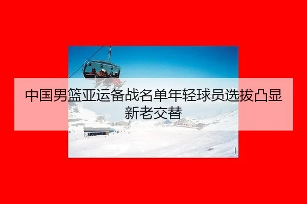 中国男篮亚运备战名单年轻球员选拔凸显新老交替