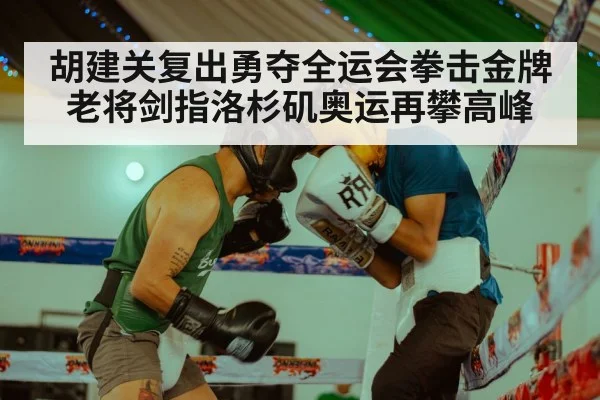 胡建关复出勇夺全运会拳击金牌老将剑指洛杉矶奥运再攀高峰